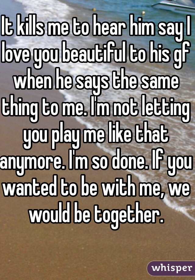 It kills me to hear him say I love you beautiful to his gf when he says the same thing to me. I'm not letting you play me like that anymore. I'm so done. If you wanted to be with me, we would be together. 