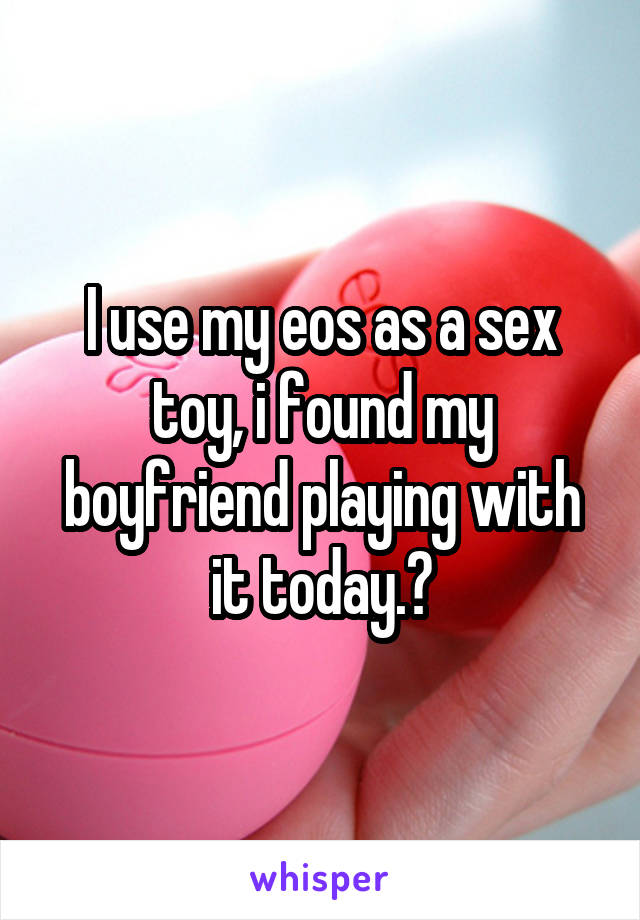 I use my eos as a sex toy, i found my boyfriend playing with it today.😂