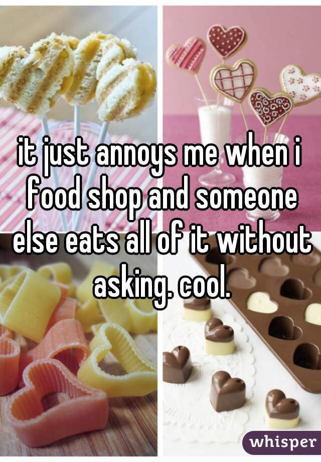 it just annoys me when i food shop and someone else eats all of it without asking. cool.