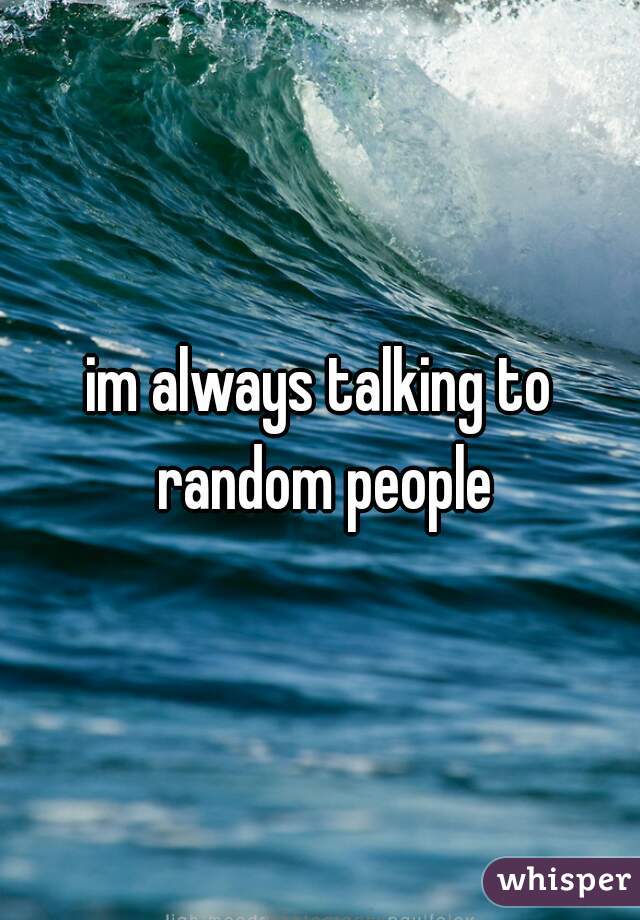 im always talking to random people