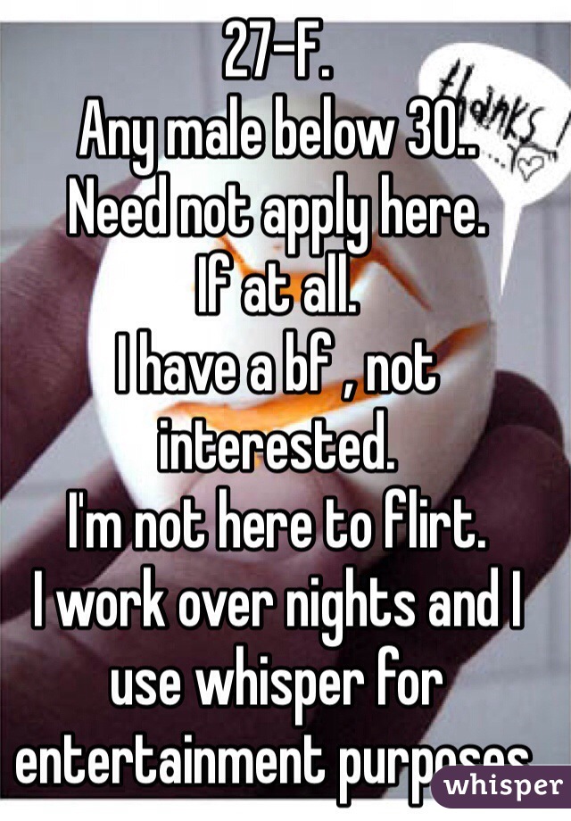 27-F.
Any male below 30.. 
Need not apply here. 
If at all. 
I have a bf , not interested. 
I'm not here to flirt. 
I work over nights and I use whisper for entertainment purposes. 