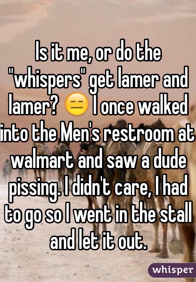 Is it me, or do the "whispers" get lamer and lamer? 😑 I once walked into the Men's restroom at walmart and saw a dude pissing. I didn't care, I had to go so I went in the stall and let it out.