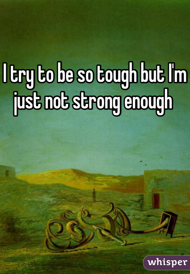 I try to be so tough but I'm just not strong enough 