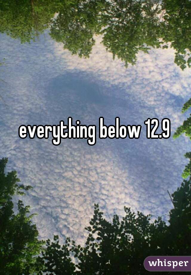 everything below 12.9