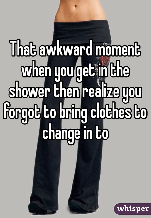 That awkward moment when you get in the shower then realize you forgot to bring clothes to change in to 