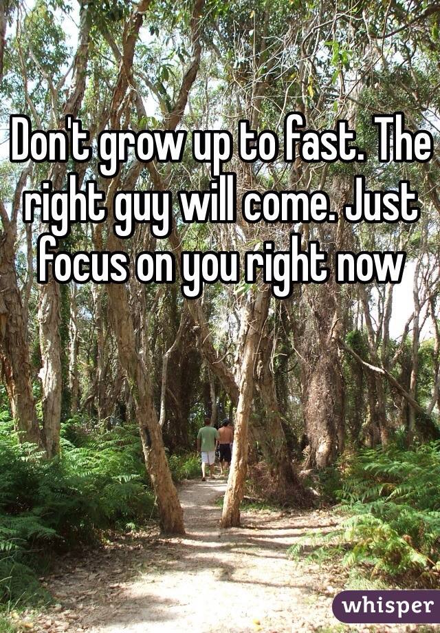 Don't grow up to fast. The right guy will come. Just focus on you right now