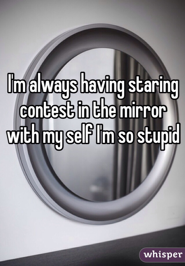 I'm always having staring contest in the mirror with my self I'm so stupid
