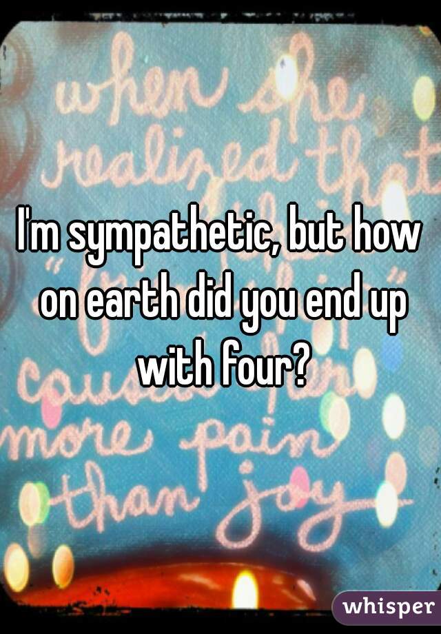 I'm sympathetic, but how on earth did you end up with four?