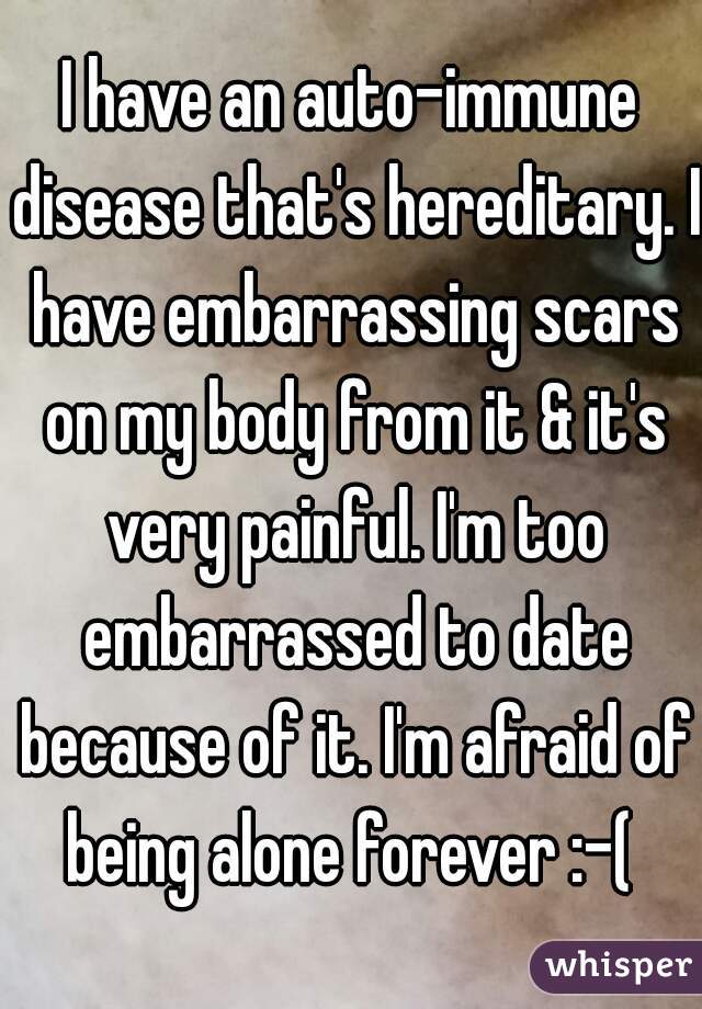 I have an auto-immune disease that's hereditary. I have embarrassing scars on my body from it & it's very painful. I'm too embarrassed to date because of it. I'm afraid of being alone forever :-( 