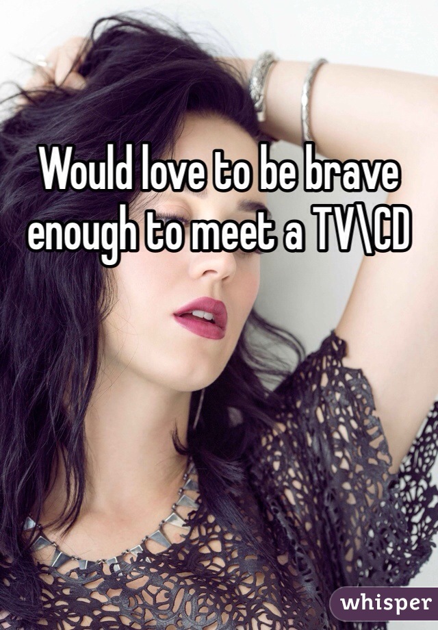 Would love to be brave enough to meet a TV\CD