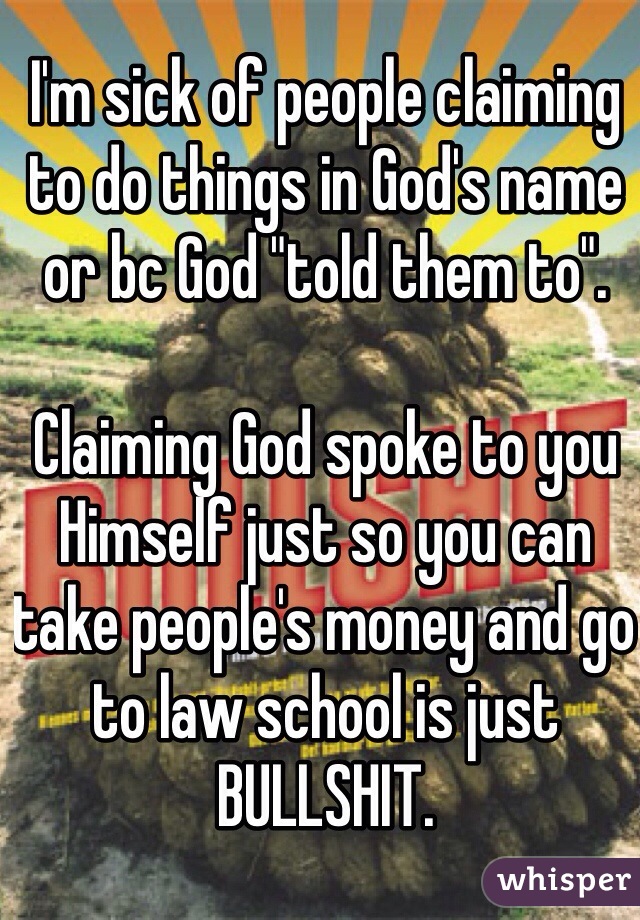 I'm sick of people claiming to do things in God's name or bc God "told them to".

Claiming God spoke to you Himself just so you can take people's money and go to law school is just BULLSHIT. 