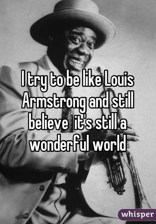 I try to be like Louis Armstrong and still believe  it's still a wonderful world