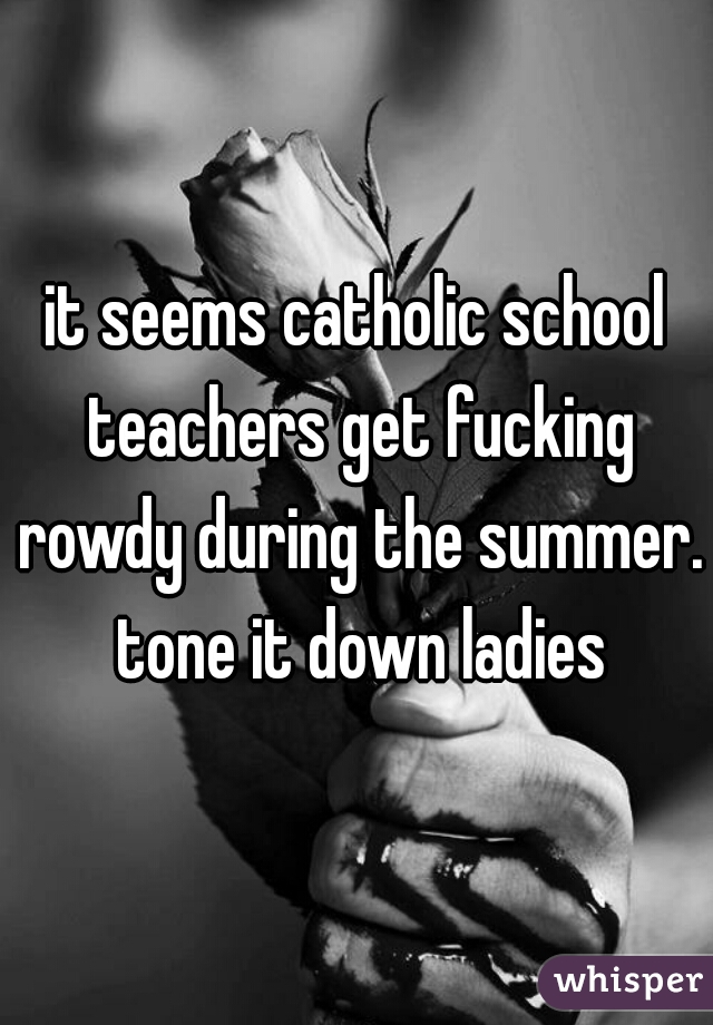 it seems catholic school teachers get fucking rowdy during the summer. tone it down ladies