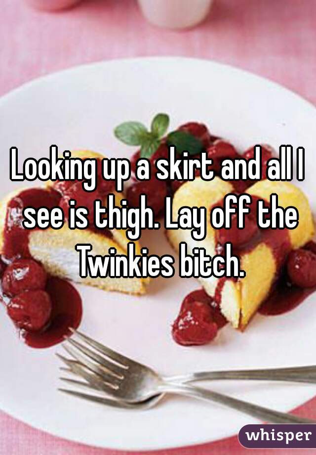 Looking up a skirt and all I see is thigh. Lay off the Twinkies bitch.