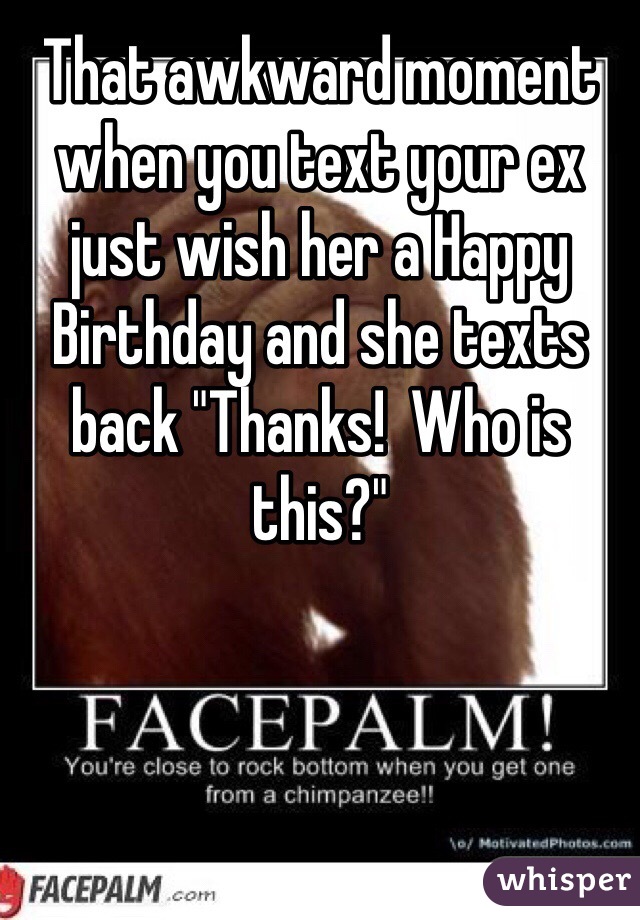 That awkward moment when you text your ex just wish her a Happy Birthday and she texts back "Thanks!  Who is this?"