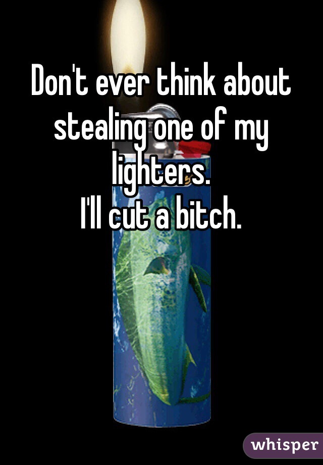 Don't ever think about stealing one of my lighters. 
I'll cut a bitch.