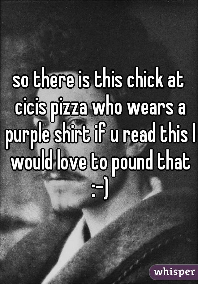 so there is this chick at cicis pizza who wears a purple shirt if u read this I would love to pound that :-)