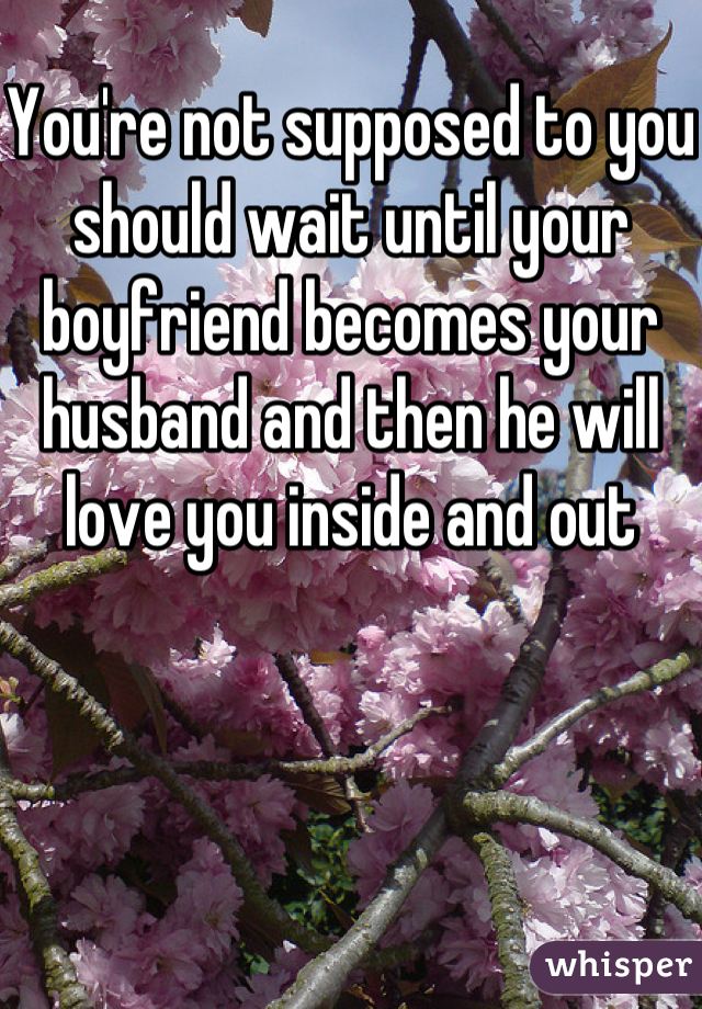 You're not supposed to you should wait until your boyfriend becomes your husband and then he will love you inside and out