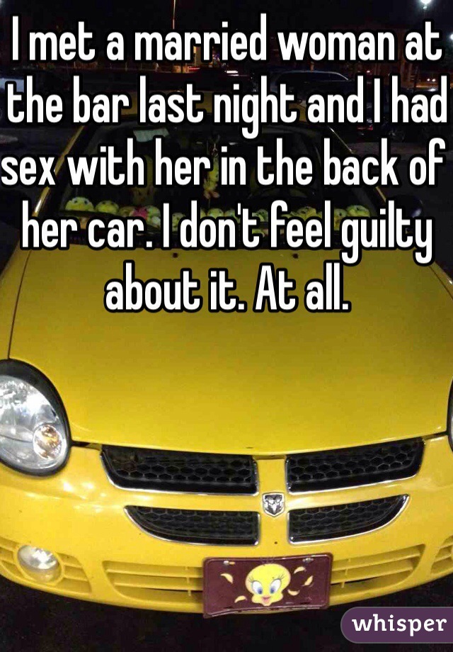 I met a married woman at the bar last night and I had sex with her in the back of her car. I don't feel guilty about it. At all. 