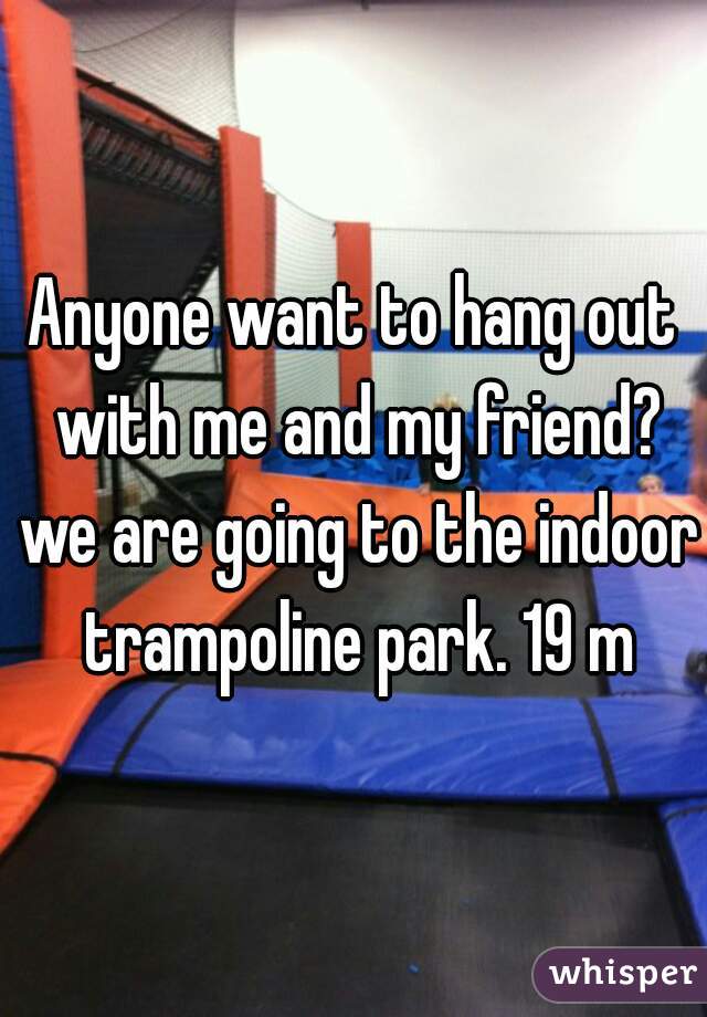 Anyone want to hang out with me and my friend? we are going to the indoor trampoline park. 19 m