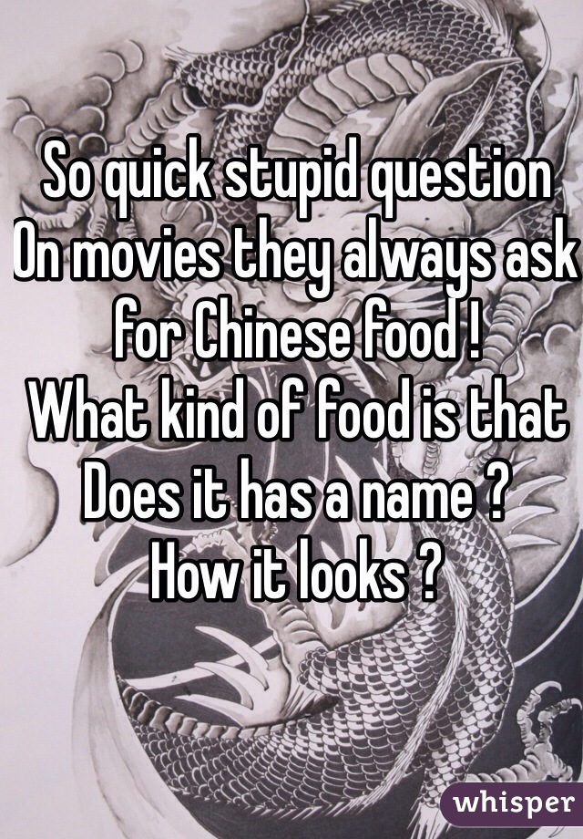 So quick stupid question 
On movies they always ask for Chinese food ! 
What kind of food is that 
Does it has a name ? 
How it looks ?   
