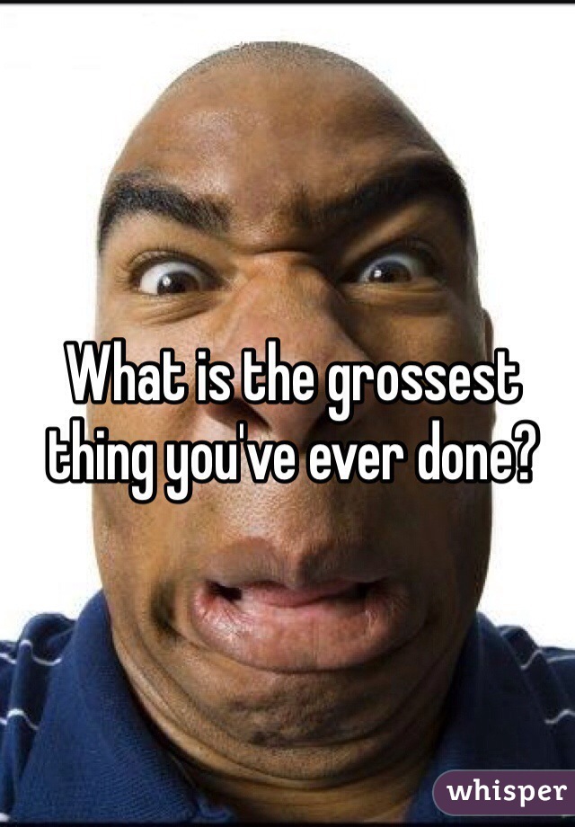 What is the grossest thing you've ever done?