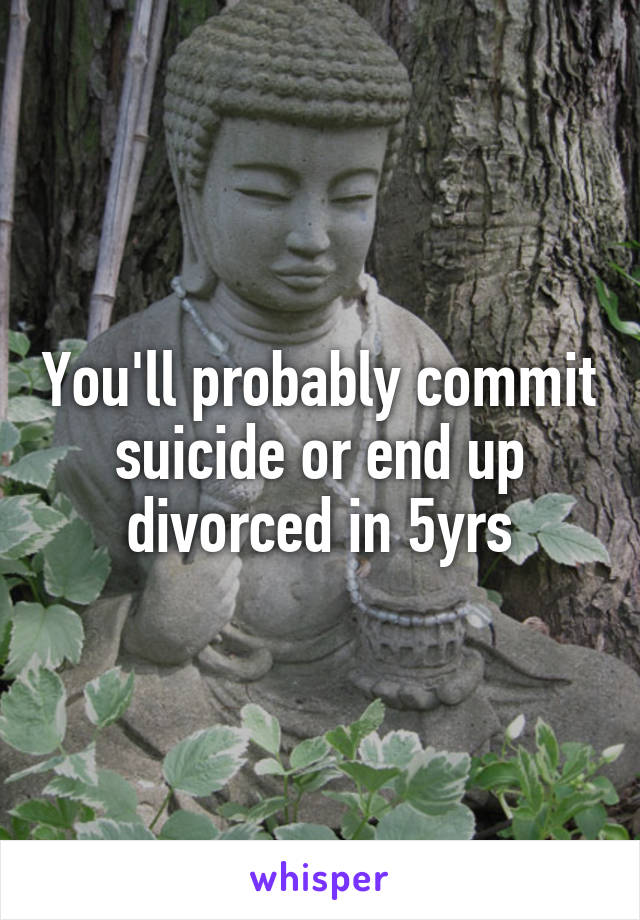 You'll probably commit suicide or end up divorced in 5yrs