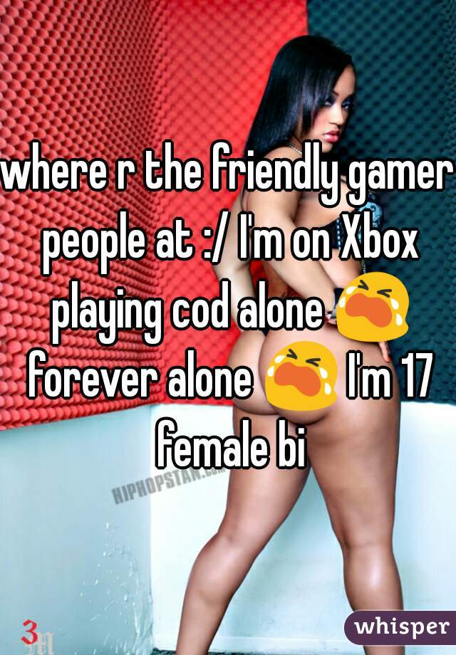 where r the friendly gamer people at :/ I'm on Xbox playing cod alone ðŸ˜­ forever alone ðŸ˜­ I'm 17 female bi
