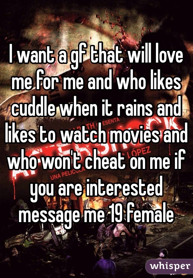 I want a gf that will love me for me and who likes cuddle when it rains and likes to watch movies and who won't cheat on me if you are interested message me 19 female 