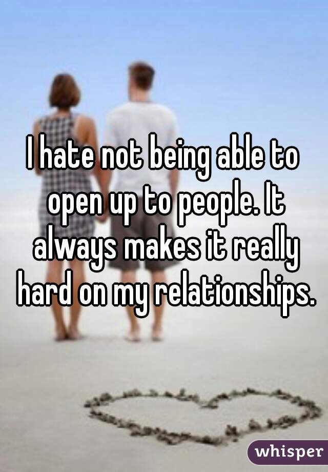 I hate not being able to open up to people. It always makes it really hard on my relationships.