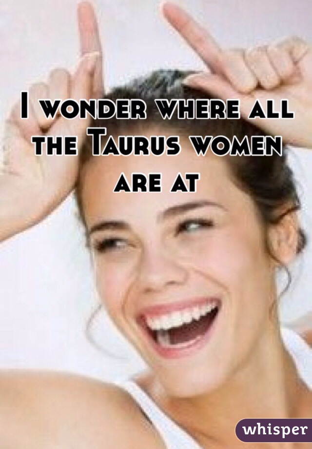 I wonder where all the Taurus women are at 