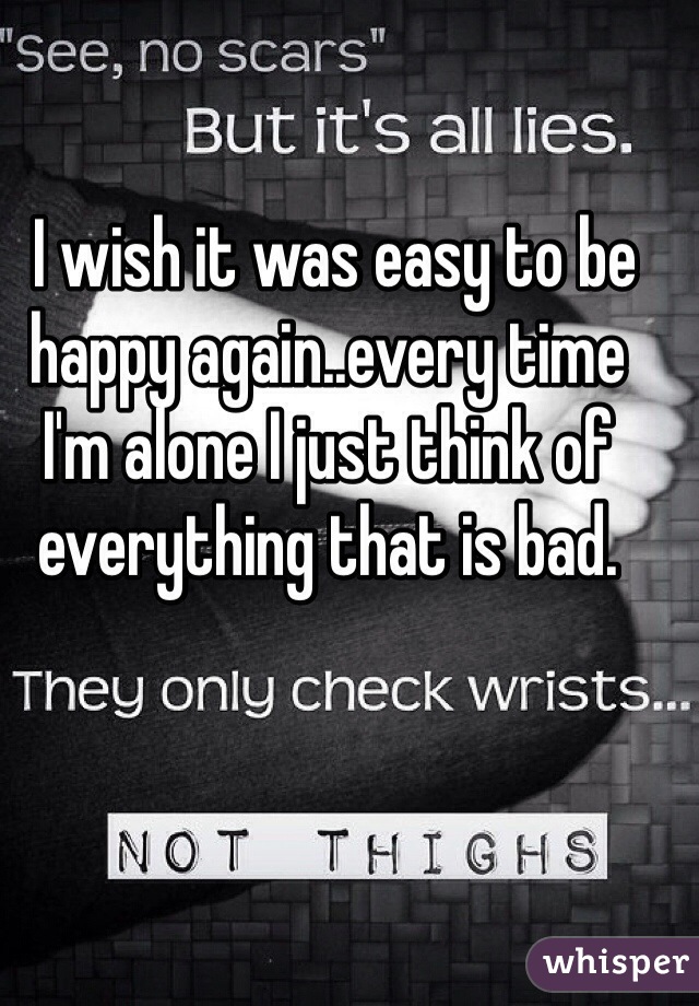  I wish it was easy to be happy again..every time I'm alone I just think of everything that is bad.