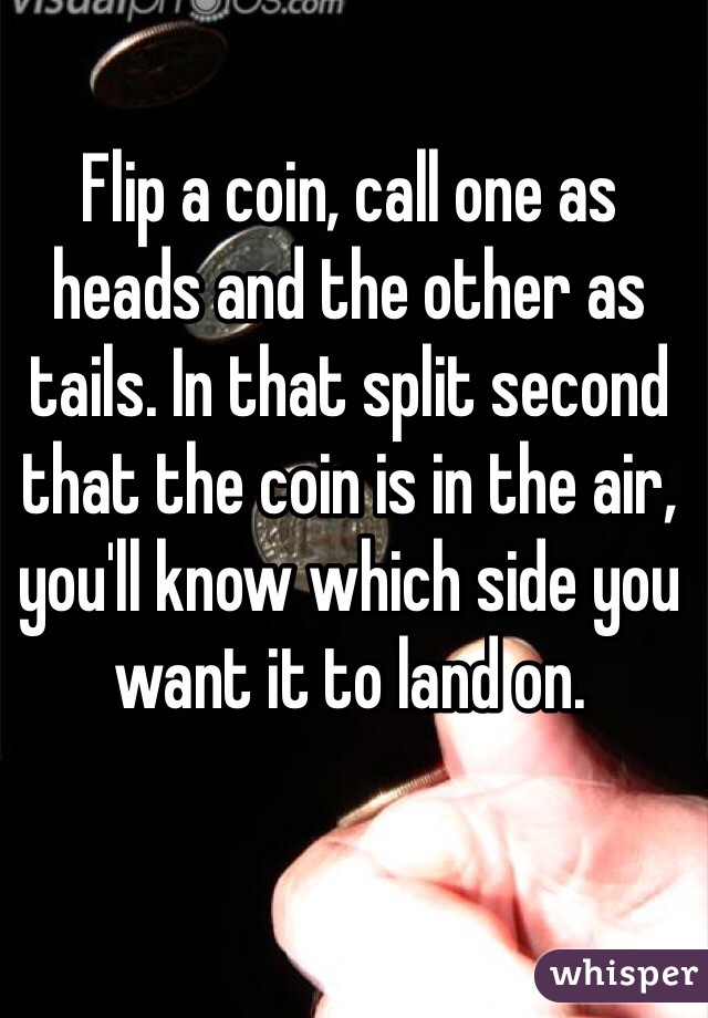 Flip a coin, call one as heads and the other as tails. In that split second that the coin is in the air, you'll know which side you want it to land on.