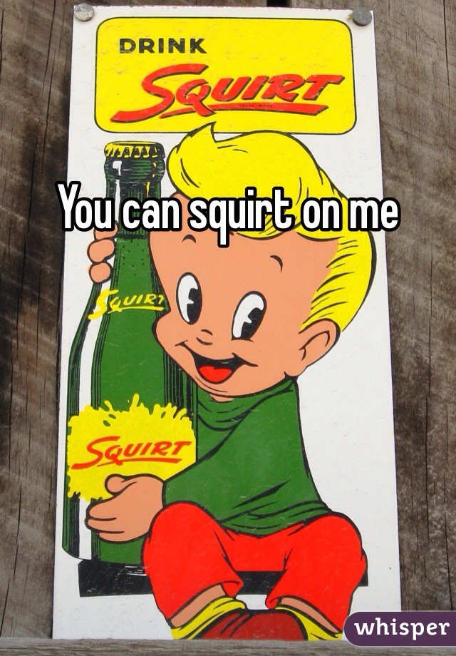 You can squirt on me