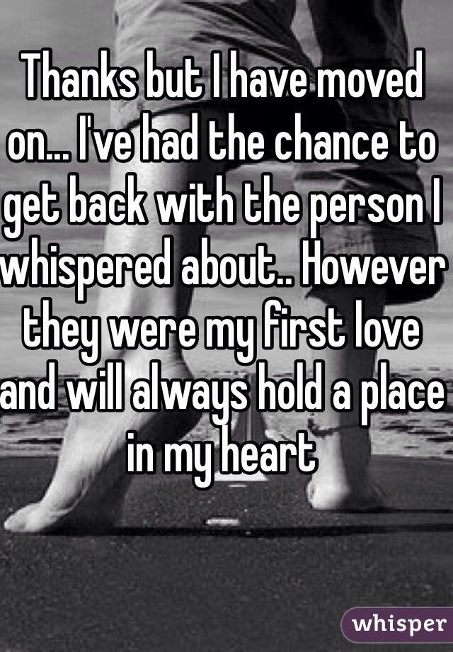 Thanks but I have moved on... I've had the chance to get back with the person I whispered about.. However they were my first love and will always hold a place in my heart 