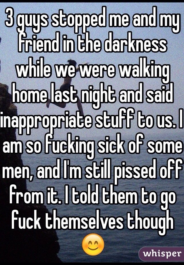 3 guys stopped me and my friend in the darkness while we were walking home last night and said inappropriate stuff to us. I am so fucking sick of some men, and I'm still pissed off from it. I told them to go fuck themselves though😊