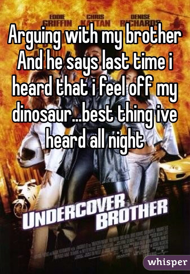 Arguing with my brother And he says last time i heard that i feel off my dinosaur...best thing ive heard all night 