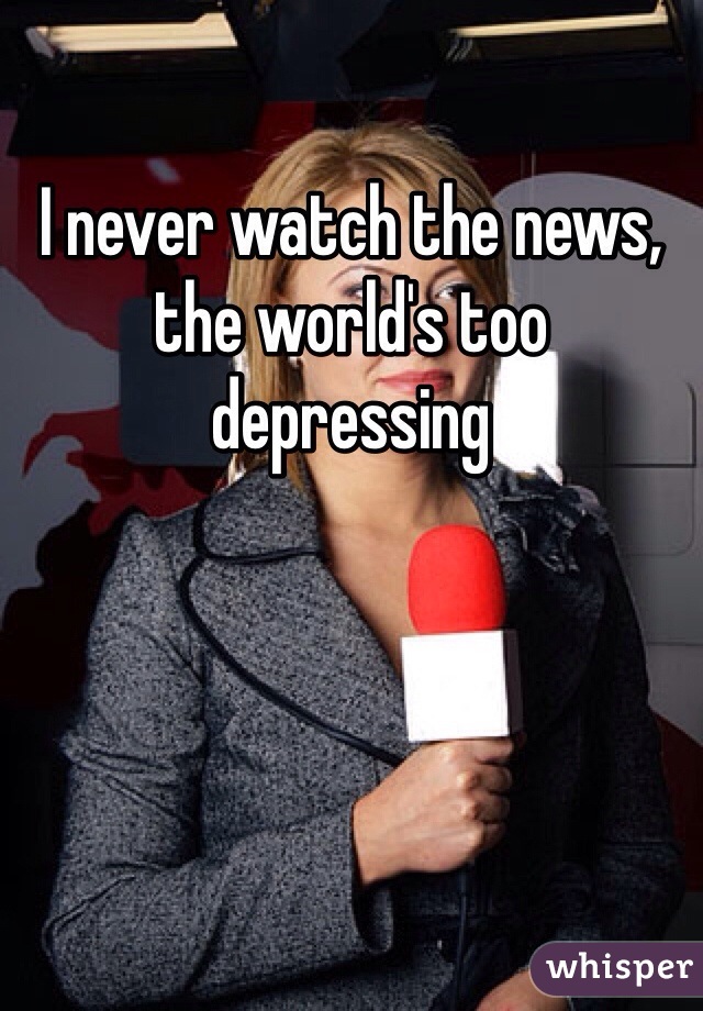 I never watch the news, the world's too depressing 