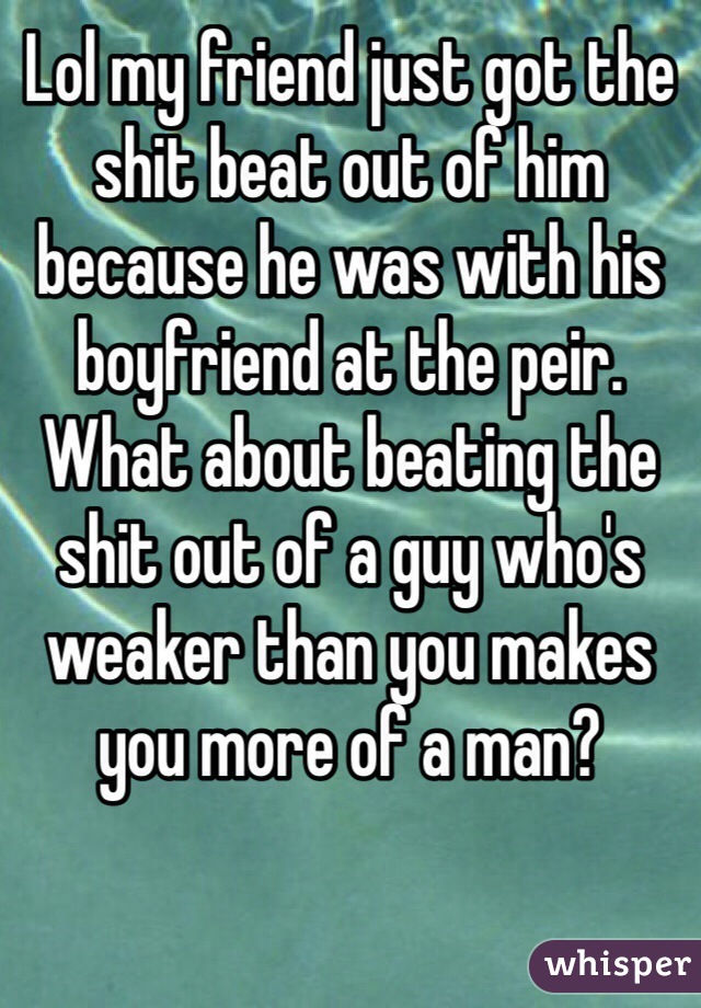 Lol my friend just got the shit beat out of him because he was with his boyfriend at the peir. What about beating the shit out of a guy who's weaker than you makes you more of a man? 