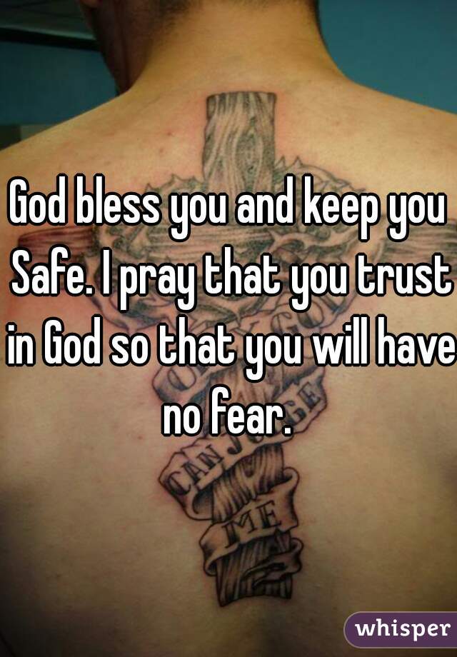 God bless you and keep you Safe. I pray that you trust in God so that you will have no fear. 