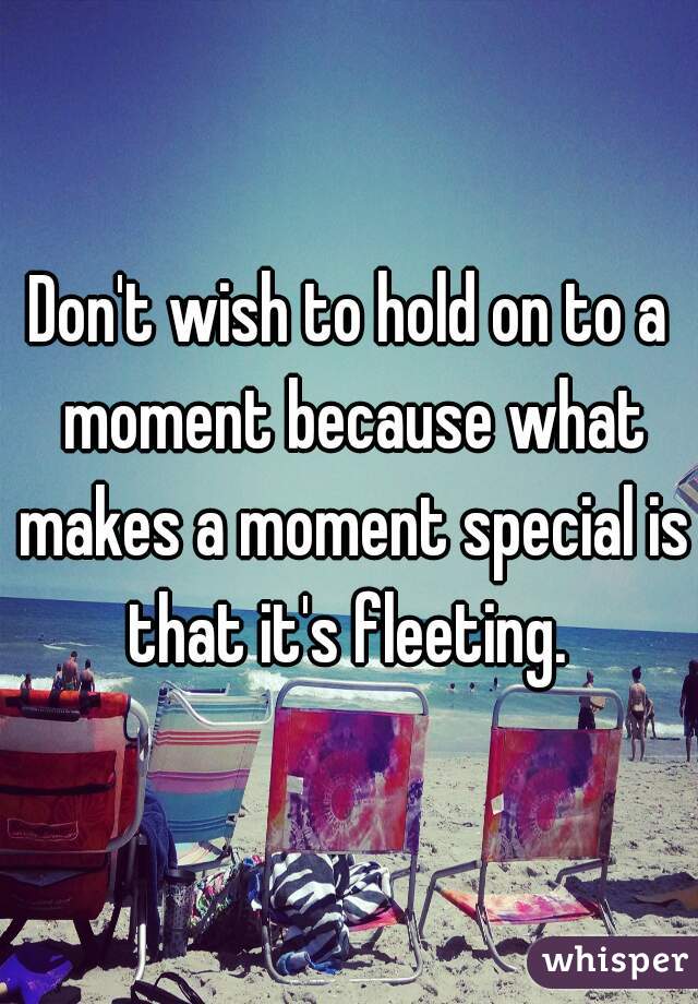Don't wish to hold on to a moment because what makes a moment special is that it's fleeting. 