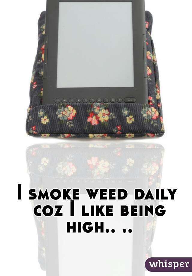I smoke weed daily coz I like being high.. ..