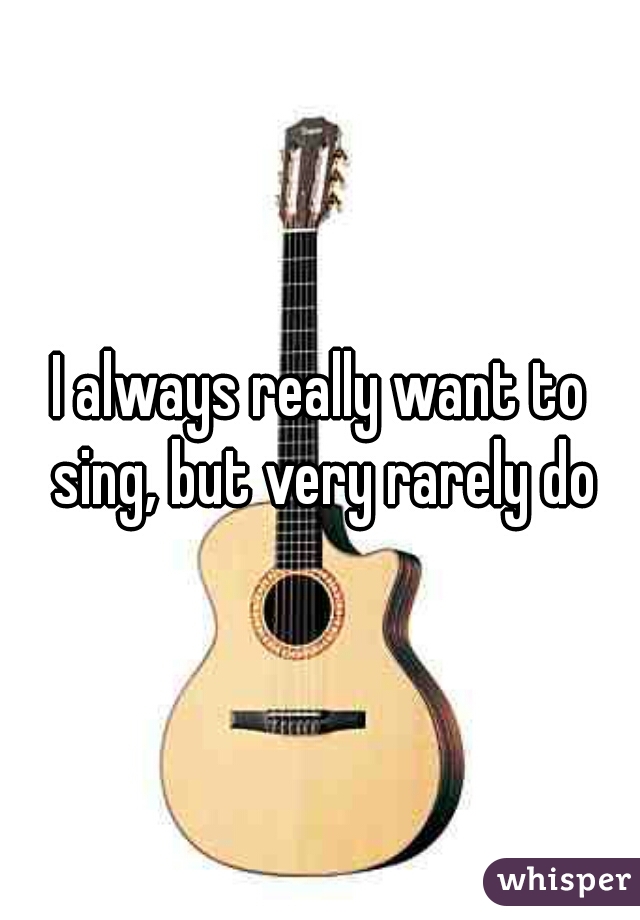 I always really want to sing, but very rarely do