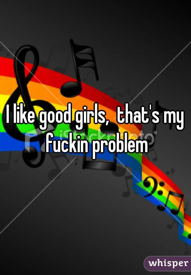 I like good girls,  that's my fuckin problem