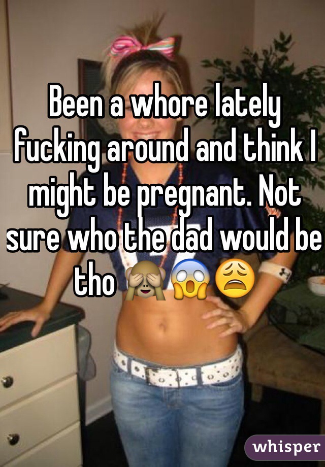 Been a whore lately fucking around and think I might be pregnant. Not sure who the dad would be tho 🙈😱😩 