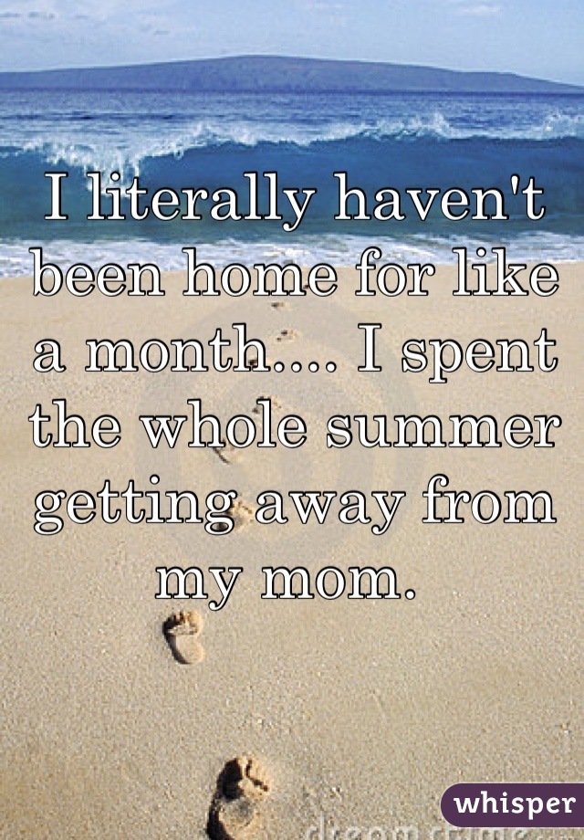 I literally haven't been home for like a month.... I spent the whole summer getting away from my mom. 
