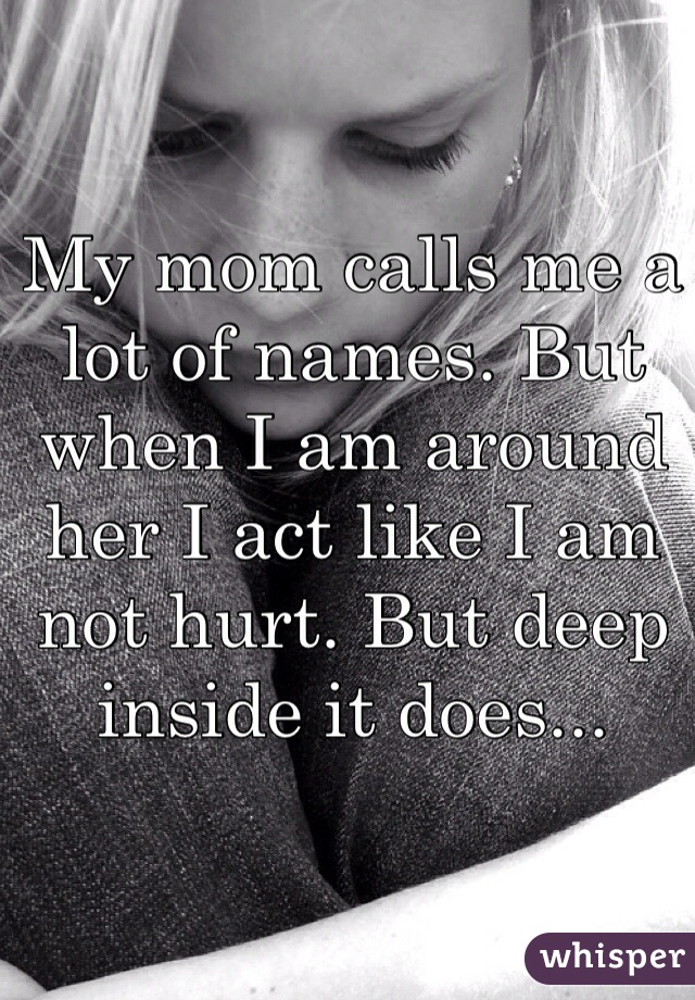 My mom calls me a lot of names. But when I am around her I act like I am not hurt. But deep inside it does...