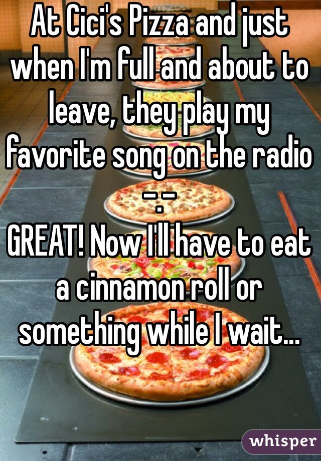 At Cici's Pizza and just when I'm full and about to leave, they play my favorite song on the radio -.-
GREAT! Now I'll have to eat a cinnamon roll or something while I wait...