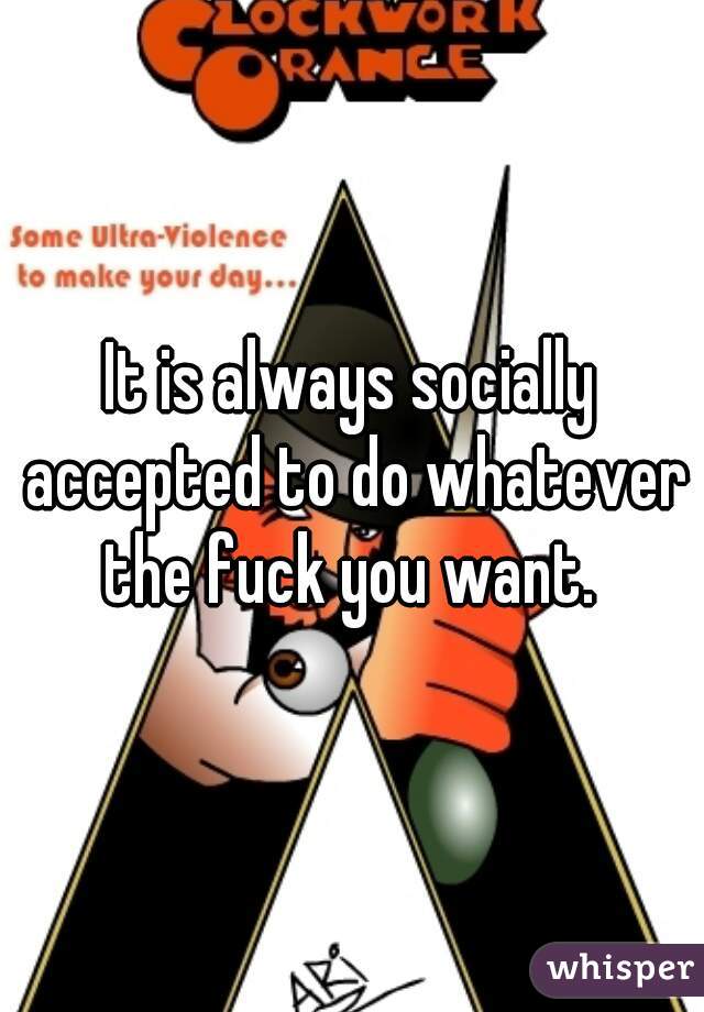 It is always socially accepted to do whatever the fuck you want. 