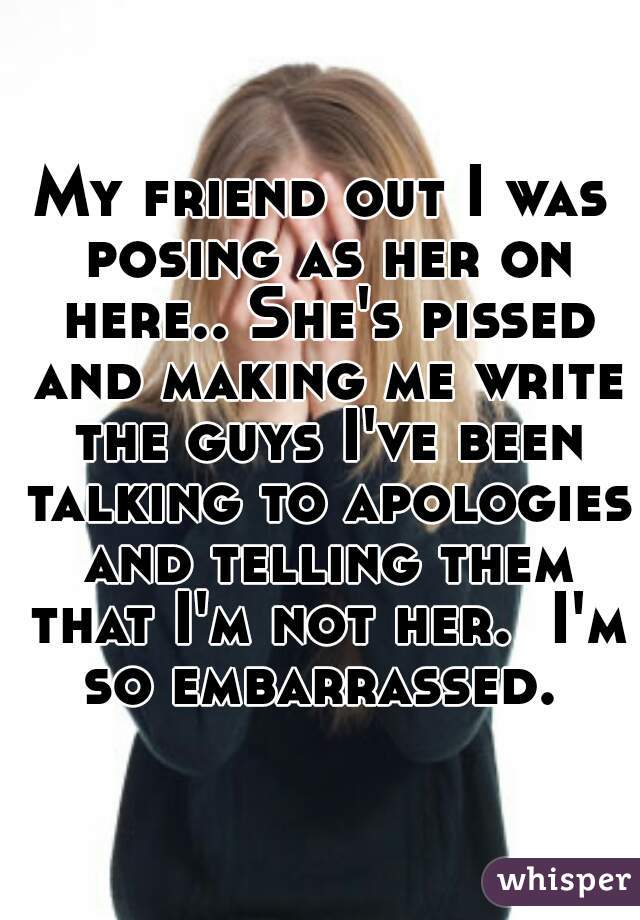 My friend out I was posing as her on here.. She's pissed and making me write the guys I've been talking to apologies and telling them that I'm not her.  I'm so embarrassed. 